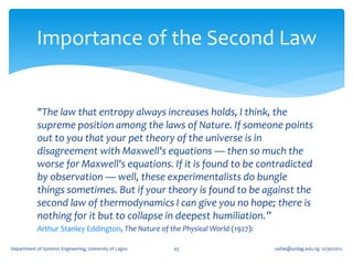 Importance of the Second Law


            "The law that entropy always increases holds, I think, the
            supreme position among the laws of Nature. If someone points
            out to you that your pet theory of the universe is in
            disagreement with Maxwell's equations — then so much the
            worse for Maxwell's equations. If it is found to be contradicted
            by observation — well, these experimentalists do bungle
            things sometimes. But if your theory is found to be against the
            second law of thermodynamics I can give you no hope; there is
            nothing for it but to collapse in deepest humiliation.”
            Arthur Stanley Eddington, The Nature of the Physical World (1927):

Department of Systems Engineering, University of Lagos   43                      oafak@unilag.edu.ng 12/30/2012
 