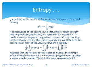 Entropy . . .
             𝜂 is defined as the measure of entropy per unit mass so that total
            entropy
                                                         𝑆 𝑡 =            𝜚𝜂𝑑𝑣
                                                                      Ω
            A consequence of the second law is that, unlike energy, entropy
            may be produced (generated) in a system that is isolated. As a
            result, the net entropy can be greater than zero after accounting
            for the entropy crossing the system boundaries. We state here the
            second law in form of the Claussius-Duhem inequality
                             𝑑                   𝒒             𝜚𝒓
                                  𝜚𝜂𝑑𝑣 ≥ −         ⋅ 𝒏 𝑑𝑠 +       𝑑𝑣
                             𝑑𝑡 Ω            𝜕Ω 𝑇            Ω 𝑇
            meaning that the net entropy is at least as much as the entropy
            inflow through the boundary and the entropy generation by other
            sources into the system. 𝑇(𝐱, 𝑡) is the scalar temperature field.

Department of Systems Engineering, University of Lagos           44              oafak@unilag.edu.ng 12/30/2012
 