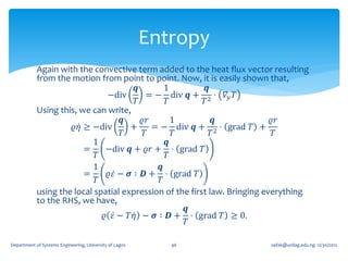 Entropy
            Again with the convective term added to the heat flux vector resulting
            from the motion from point to point. Now, it is easily shown that,
                                       𝒒        1          𝒒
                               −div       = − div 𝒒 + 2 ⋅ 𝛻 𝑦 𝑇
                                       𝑇        𝑇         𝑇
            Using this, we can write,
                                    𝒒    𝜚𝑟        1          𝒒             𝜚𝑟
                      𝜚𝜂 ≥ −div       +     = − div 𝒒 + 2 ⋅ grad 𝑇 +
                                    𝑇    𝑇         𝑇         𝑇               𝑇
                           1                     𝒒
                         =     −div 𝒒 + 𝜚𝑟 + ⋅ grad 𝑇
                            𝑇                    𝑇
                           1                  𝒒
                         =     𝜚𝜀 − 𝝈 ∶ 𝑫 + ⋅ grad 𝑇
                            𝑇                 𝑇
            using the local spatial expression of the first law. Bringing everything
            to the RHS, we have,
                                                     𝒒
                              𝜚 𝜀 − 𝑇𝜂 − 𝝈 ∶ 𝑫 + ⋅ grad 𝑇 ≥ 0.
                                                     𝑇

Department of Systems Engineering, University of Lagos      46           oafak@unilag.edu.ng 12/30/2012
 