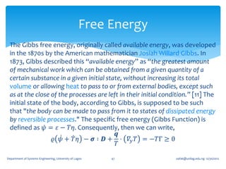 Free Energy
 The Gibbs free energy, originally called available energy, was developed
 in the 1870s by the American mathematician Josiah Willard Gibbs. In
 1873, Gibbs described this “available energy” as “the greatest amount
 of mechanical work which can be obtained from a given quantity of a
 certain substance in a given initial state, without increasing its total
 volume or allowing heat to pass to or from external bodies, except such
 as at the close of the processes are left in their initial condition.” [11] The
 initial state of the body, according to Gibbs, is supposed to be such
 that "the body can be made to pass from it to states of dissipated energy
 by reversible processes." The specific free energy (Gibbs Function) is
 defined as 𝜓 = 𝜀 − 𝑇𝜂. Consequently, then we can write,
                                          𝒒
                   𝜚 𝜓 + 𝑇 𝜂 − 𝝈 ∶ 𝑫 + ⋅ 𝛻 𝑦 𝑇 = −𝑇Γ ≥ 0
                                          𝑇

Department of Systems Engineering, University of Lagos   47      oafak@unilag.edu.ng 12/30/2012
 