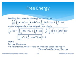 Free Energy

            Recalling the conventional energy expression that
                1 𝑑
                        𝜚𝐯 ⋅ 𝐯 𝑑𝑣 +   𝝈 ∶ 𝑫 𝑑𝑣 =       𝝈𝐧 ⋅ 𝐯 𝑑𝑠 +   𝒃 ⋅ 𝐯𝑑𝑣
                2 𝑑𝑡 Ω              Ω              𝜕Ω              Ω
            we can integrate the above inequality and obtain,
                                                        𝑑           1
               𝑇Γ 𝑑𝑣 =        𝝈𝐧 ⋅ 𝐯 𝑑𝑠 +    𝒃 ⋅ 𝐯𝑑𝑣 −        𝜚 𝜓+       𝐯 𝟐 𝑑𝑣
             Ω            𝜕Ω               Ω            𝑑𝑡 Ω        2
                                                 𝒒
                            −             𝜚𝑇 𝜂 + ⋅ grad𝑇        𝑑𝑣 ≥ 0
                                    Ω           𝑇
            That is,
             𝐸𝑛𝑒𝑟𝑔𝑦 𝐷𝑖𝑠𝑠𝑖𝑝𝑎𝑡𝑖𝑜𝑛
            = 𝐶𝑜𝑛𝑣𝑒𝑛𝑡𝑖𝑜𝑛𝑎𝑙 𝑃𝑜𝑤𝑒𝑟 – 𝑅𝑎𝑡𝑒 𝑜𝑓 𝐹𝑟𝑒𝑒 𝑎𝑛𝑑 𝐾𝑖𝑛𝑒𝑡𝑖𝑐 𝐸𝑛𝑒𝑟𝑔𝑖𝑒𝑠
                                       – 𝑇ℎ𝑒𝑟𝑚𝑎𝑙 𝑝𝑟𝑜𝑑𝑢𝑐𝑡𝑖𝑜𝑛 𝑜𝑓 𝐸𝑛𝑒𝑟𝑔𝑦
Department of Systems Engineering, University of Lagos     48            oafak@unilag.edu.ng 12/30/2012
 