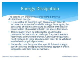 Energy Dissipation
            The second law therefore assures there is always a
            dissipation of energy.
             It is desirable to minimize such dissipation in order to
               increase the amount of available energy. Once again, the
               constancy of the mass measure as a result of the law of
               conservation of mass is implicit in the above derivation.
             This inequality must be satisfied for all admissible
               processes the material can undergo. They are therefore
               restrictions on material behavior. Constitutive equations
               must conform to these stipulations in order to be valid and
               admissible in physical processes.
             Notice also that the quantities, specific internal energy,
               specific entropy and specific free energy appear in these
               inequalities via their time derivatives.

Department of Systems Engineering, University of Lagos   49      oafak@unilag.edu.ng 12/30/2012
 