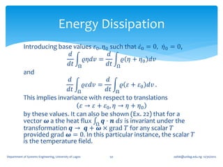 Energy Dissipation
            Introducing base values 𝜀0 , 𝜂0 such that 𝜀0 = 0, 𝜂0 = 0,
                              𝑑             𝑑
                                   𝜚𝜂𝑑𝑣 =         𝜚 𝜂 + 𝜂0 𝑑𝑣
                             𝑑𝑡 Ω          𝑑𝑡 Ω
            and
                             𝑑             𝑑
                                  𝜚𝜀𝑑𝑣 =         𝜚 𝜀 + 𝜀0 𝑑𝑣 .
                             𝑑𝑡 Ω          𝑑𝑡 Ω
            This implies invariance with respect to translations
                                 𝜀 → 𝜀 + 𝜀0 , 𝜂 → 𝜂 + 𝜂0
            by these values. It can also be shown (Ex. 22) that for a
            vector 𝝎 a the heat flux Ω 𝒒 ⋅ 𝒏 𝑑𝑠 is invariant under the
            transformation 𝒒 → 𝒒 + 𝝎 × grad 𝑇 for any scalar 𝑇
            provided grad 𝝎 = 0. In this particular instance, the scalar 𝑇
            is the temperature field.

Department of Systems Engineering, University of Lagos   50       oafak@unilag.edu.ng 12/30/2012
 
