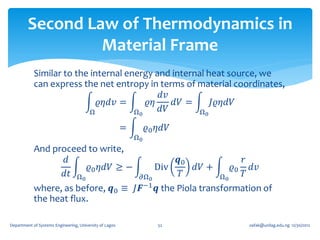 Second Law of Thermodynamics in
                  Material Frame
            Similar to the internal energy and internal heat source, we
            can express the net entropy in terms of material coordinates,
                                            𝑑𝑣
                             𝜚𝜂𝑑𝑣 =      𝜚𝜂    𝑑𝑉 =      𝐽𝜚𝜂𝑑𝑉
                           Ω          Ω0    𝑑𝑉        Ω0

                                                         =        𝜚0 𝜂𝑑𝑉
                                                             Ω0
            And proceed to write,
                   𝑑                                                  𝒒0             𝑟
                        𝜚0 𝜂𝑑𝑉 ≥ −                                Div    𝑑𝑉 +      𝜚0 𝑑𝑣
                  𝑑𝑡 Ω0                                       𝜕Ω0      𝑇        Ω0   𝑇
            where, as before, 𝒒0 ≡ 𝐽𝑭−1 𝒒 the Piola transformation of
            the heat flux.

Department of Systems Engineering, University of Lagos               52               oafak@unilag.edu.ng 12/30/2012
 