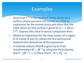 Examples
            1. Given that 𝑇 𝑛 is the resultant stress vector on a
               surface whose outward unit normal is 𝑛, Find an
               expression for the normal stress and show that the
               shear stress on that surface is given by 𝐼 − 𝑛 ⊗ 𝑛 ⋅
                𝑇 𝑛 . Express this shear in tensor component form.
            2. Obtain an expression for the mass center of a region
                𝛺 of a body B and (𝑏) obtain the first and second
               material time derivatives of the expression.
            3. A material velocity field 𝐔 is given by its Piola
               Transformation 𝐔 = 𝐽𝐅 −1 𝐮. Using the Piola identity
               that 𝛻 ⋅ 𝐽𝐅 −1 = 0, Show that 𝛻 ⋅ 𝐔 = 𝐽𝛻 𝑦 ⋅ 𝐮
Department of Systems Engineering, University of Lagos      53      oafak@unilag.edu.ng 12/30/2012
 