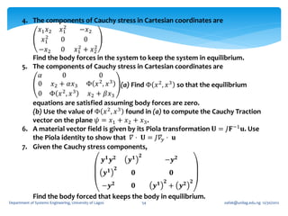 4. The components of Cauchy stress in Cartesian coordinates are
                     2
            𝑥1 𝑥2 𝑥1       −𝑥2
               2
              𝑥1    0       0
                          2     2
            −𝑥2 0        𝑥1 + 𝑥2
          Find the body forces in the system to keep the system in equilibrium.
       5. The components of Cauchy stress in Cartesian coordinates are
            𝛼       0             0
            0 𝑥2 + 𝛼𝑥3 Φ 𝑥 2 , 𝑥 3 (a) Find Φ 𝑥 2 , 𝑥 3 so that the equilibrium
            0 Φ 𝑥 2, 𝑥 3      𝑥2 + 𝛽𝑥3
          equations are satisfied assuming body forces are zero.
          (b) Use the value of Φ 𝑥 2 , 𝑥 3 found in (a) to compute the Cauchy Traction
          vector on the plane 𝜓 = 𝑥1 + 𝑥2 + 𝑥3 .
       6. A material vector field is given by its Piola transformation 𝐔 = 𝐽𝐅 −1 𝐮. Use
          the Piola identity to show that 𝛻 ⋅ 𝐔 = 𝐽𝛻 𝑦 ⋅ 𝐮
       7. Given the Cauchy stress components,
                                                                       𝟐
                                                     𝒚𝟏 𝒚𝟐        𝒚𝟏            −𝒚 𝟐
                                                              𝟐
                                                         𝒚𝟏        𝟎                𝟎
                                                                                𝟐       𝟐
                                   −𝒚 𝟐      𝟎      𝒚𝟏 + 𝒚𝟐
             Find the body forced that keeps the body in equilibrium.
Department of Systems Engineering, University of Lagos                     54               oafak@unilag.edu.ng 12/30/2012
 