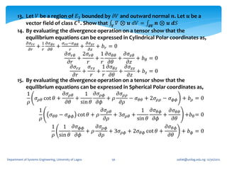 13. Let 𝑉 be a region of 𝐸3 bounded by 𝜕𝑉 and outward normal 𝒏. Let 𝒖 be a
           vector field of class 𝑪 𝟏 . Show that 𝑽 𝛻 ⊗ 𝒖 𝑑𝑉 = 𝝏𝑽 𝒏 ⊗ 𝒖 𝒅𝑆
       14. By evaluating the divergence operation on a tensor show that the
           equilibrium equations can be expressed in Cylindrical Polar coordinates as,
              𝜕𝜎 𝑟𝑟       1 𝜕𝜎 𝜃𝑟       𝜎 𝑟𝑟 −𝜎 𝜃𝜃       𝜕𝜎
                      +             + 𝜕𝑧𝑧𝑟 + 𝑏 𝑟 = 0
                                    +
               𝜕𝑟         𝑟 𝜕𝜃               𝑟
                                          𝜕𝜎 𝑟𝜃
                                      2𝜎 𝑟𝜃 1 𝜕𝜎 𝜃𝜃        𝜕𝜎 𝑧𝜃
                                  +          +         +         + 𝑏𝜃 = 0
                              𝜕𝑟        𝑟       𝑟 𝜕𝜃         𝜕𝑧
                               𝜕𝜎 𝑟𝑧     𝜎 𝑟𝑧 1 𝜕𝜎 𝜃𝑧      𝜕𝜎 𝑧𝑧
                                      +      +          +        + 𝑏𝑧 = 0
                                 𝜕𝑟        𝑟     𝑟 𝜕𝜃        𝜕𝑧
       15. By evaluating the divergence operation on a tensor show that the
           equilibrium equations can be expressed in Spherical Polar coordinates as,
           1               𝜕𝜎 𝜌𝜃       1 𝜕𝜎 𝜌𝜙         𝜕𝜎 𝜌𝜌
               𝜎 cot 𝜃 +         +                 + 𝜌       − 𝜎 𝜃𝜃 + 2𝜎 𝜌𝜌 − 𝜎 𝜙𝜙 + 𝑏 𝜌 = 0
            𝜌 𝜌𝜃            𝜕𝜃       sin 𝜃 𝜕𝜙           𝜕𝜌
                 1                              𝜕𝜎 𝜌𝜃              1 𝜕𝜎 𝜃𝜙    𝜕𝜎 𝜃𝜃
                     𝜎 𝜃𝜃 − 𝜎 𝜙𝜙 cot 𝜃 + 𝜌            + 3𝜎 𝜌𝜃 +             +        +𝑏 𝜃 = 0
                 𝜌                                𝜕𝜌             sin 𝜃 𝜕𝜙       𝜕𝜃
                      1 1 𝜕𝜎 𝜙𝜙              𝜕𝜎 𝜌𝜙                           𝜕𝜎 𝜃𝜙
                                       + 𝜌          + 3𝜎 𝜌𝜙 + 2𝜎 𝜃𝜙 cot 𝜃 +         + 𝑏𝜙 =0
                       𝜌 sin 𝜃 𝜕𝜙              𝜕𝜌                             𝜕𝜃



Department of Systems Engineering, University of Lagos        56                oafak@unilag.edu.ng 12/30/2012
 