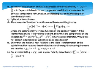 16. The law of conservation of mass is expressed in the vector form, 𝛻 ⋅ 𝑽𝜚 +
              𝜕𝜚
              = 0. Express this law in tensor components and find the equivalent in
              𝜕𝑡
           physical components for Cartesian, Cylindrical polar and Spherical polar
           coordinate systems.
       17. Cylindrical Coordinates:
       18. The moment of inertia of a continuum with volume Ω is given by,
                                               𝜚    𝒓    2   𝑰 − 𝒓 ⊗ 𝒓 𝑑𝑣 =       𝐼 𝑖𝑗 𝐠 𝑖 ⊗ 𝐠 𝑗 𝑑𝑣
                                           Ω                                  Ω
           where the scalar density 𝜚(𝒓) is a function of the position vector 𝒓, 𝑰 the
           identity tensor and 𝑣 the volume element. Show that the components of the
           integrands 𝐼 𝑖𝑗 = 𝜚 𝑥 𝛼 𝑥 𝛽 𝑔 𝛼𝛽 𝑔 𝑖𝑗 − 𝑥 𝑖 𝑥 𝑗 in Cartesian coordinates. Why is this
           not correct in Spherical or Cylindrical polar coordinates?
       19. Show that the material heat flux rate is the Piola Transformation of the
           spatial heat flux rate and that the local material energy balance requirements
           are satisfied if, 𝜚0 𝜀 = −𝛻 ⋅ 𝒒0 + 𝑟𝜚0 + 𝒔 ∶ 𝑭
                                                                                                       𝒒       1
       20. For a vector field 𝒒 = 𝑞 𝑖 𝐠 𝑖 and a scalar field 𝑇, show that 𝑑𝑖𝑣                              =       𝑑𝑖𝑣 𝒒 −
                                                                                                       𝑇       𝑇
               𝒒
              𝑇2
                   ⋅ 𝑔𝑟𝑎𝑑 𝑇



Department of Systems Engineering, University of Lagos               57                               oafak@unilag.edu.ng 12/30/2012
 