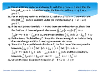 21. For an arbitrary vector 𝝎 and scalar 𝑇, such that 𝑔𝑟𝑎𝑑𝝎 = 0 show that the
           integral Ω 𝒒 ⋅ 𝒏 𝑑𝑠 is invariant under the transformation 𝒒 → 𝒒 + 𝝎 ×
            𝑔𝑟𝑎𝑑 𝑇.
       22. For an arbitrary vector 𝝎 and scalar 𝑇, such that 𝑔𝑟𝑎𝑑𝝎 = 0 show that the
                        𝒒
           integral Ω 𝑇 ⋅ 𝒏 𝑑𝑠 is invariant under the transformation 𝒒 → 𝒒 + 𝝎 ×
            𝑔𝑟𝑎𝑑 𝑇.
       23. If the heat generation field 𝑟 = 0 and there are no body forces, Show that
                                                                                  𝑑                 1         2
             the first law of thermodynamics becomes,                                      𝜚 𝜀+2 𝐯                 𝑑𝑣 =
                                                                                  𝑑𝑡 Ω
                                                                                             𝑑                                𝒒
            𝜕Ω
                𝝈 ⋅ 𝐯 ⋅ 𝐧 𝑑𝑠 − 𝜕Ω 𝒒. 𝒏 𝑑𝑠, and the second law 𝑑𝑡 Ω 𝜚𝜂𝑑𝑣 ≥ − 𝜕Ω 𝑇 ⋅ 𝒏 𝑑𝑠
       24. Define terms “isolated body”. Show that the net energy in an isolated body
           does not change and that its entropy can never decrease.
       25. Show that for a spatial control volume 𝑅, the first law of thermodynamics
                                𝑑                  1          2                      1      2
             becomes, 𝑑𝑡            R
                                        𝜚 𝜀+2 𝐯                   𝑑𝑣 +   𝜕R
                                                                              𝜚 𝜀+2 𝐯            𝐯 ⋅ 𝒏 𝑑𝑠 =
                𝜕R
                      𝝈 ⋅ 𝐯 ⋅ 𝐧 𝑑𝑠 +           R
                                                   𝒃 ⋅ 𝐯𝑑𝑣 −        𝜕R
                                                                         𝒒. 𝒏 𝑑𝑠 +  R
                                                                                          𝜚𝑟𝑑𝑣 and the second law,
                                𝑑                                                   𝒒                     𝒓
             becomes,                   𝜚𝜂𝑑𝑣 +                𝜚𝜂𝐯 ⋅ 𝒏𝑑𝑠 ≥ −           ⋅    𝒏 𝑑𝑠 +             𝑑𝑣
                                𝑑𝑡 R                     𝜕R                      𝜕R 𝑇                   R 𝑇
       26. Obtain the local dissipation inequality, 𝜓 − 𝝈 ∶ 𝑫 ≡ −𝛿 ≥ 0



Department of Systems Engineering, University of Lagos                   58                                        oafak@unilag.edu.ng 12/30/2012
 