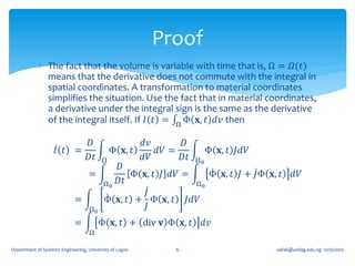 Proof
             The fact that the volume is variable with time that is, Ω = 𝛺(𝑡)
              means that the derivative does not commute with the integral in
              spatial coordinates. A transformation to material coordinates
              simplifies the situation. Use the fact that in material coordinates,
              a derivative under the integral sign is the same as the derivative
              of the integral itself. If 𝐼 𝑡 = Ω Φ 𝐱, 𝑡 𝑑𝑣 then

                          𝐷                𝑑𝑣        𝐷
                    𝐼 𝑡 =           Φ 𝐱, 𝑡     𝑑𝑉 =        Φ 𝐱, 𝑡 𝐽𝑑𝑉
                          𝐷𝑡      Ω        𝑑𝑉        𝐷𝑡 Ω0
                                     𝐷
                               =         Φ 𝐱, 𝑡 𝐽 𝑑𝑉 =      Φ 𝐱, 𝑡 𝐽 + 𝐽Φ 𝐱, 𝑡     𝑑𝑉
                                  Ω0 𝐷𝑡                 Ω0
                                            𝐽
                             =    Φ 𝐱, 𝑡 + Φ 𝐱, 𝑡 𝐽𝑑𝑉
                               Ω0           𝐽
                             =          Φ 𝐱, 𝑡 + div 𝐯 Φ 𝐱, 𝑡   𝑑𝑣
                                   Ω

Department of Systems Engineering, University of Lagos     6                oafak@unilag.edu.ng 12/30/2012
 