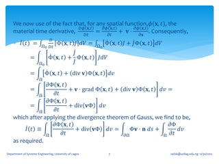 We now use of the fact that, for any spatial function,𝜙(𝐱, 𝑡), the
                              𝐷𝜙 𝐱,𝑡   𝜕𝜙 𝐱,𝑡       𝜕𝜙 𝐱,𝑡
    material time derivative,        =        + 𝐯⋅         . Consequently,
                                                         𝐷𝑡         𝜕𝑡          𝜕𝐱
                            𝐷
     𝐼 𝑡 =              Ω0 𝐷𝑡
                                     Φ 𝐱, 𝑡 𝐽 𝑑𝑉 =            Ω0
                                                                   Φ 𝐱, 𝑡 𝐽 + 𝐽Φ 𝐱, 𝑡   𝑑𝑉
                                       𝐽
                 =            Φ 𝐱, 𝑡 + Φ 𝐱, 𝑡                 𝐽𝑑𝑉
                        Ω0             𝐽
                 =          Φ 𝐱, 𝑡 + div 𝐯 Φ 𝐱, 𝑡                   𝑑𝑣
                        Ω
                 𝜕Φ 𝐱, 𝑡
           =              + 𝐯 ⋅ grad Φ 𝐱, 𝑡 + div 𝐯 Φ 𝐱, 𝑡 𝑑𝑣 =
              Ω     𝜕𝑡
                 𝜕Φ 𝐱, 𝑡
           =              + div 𝐯Φ 𝑑𝑣
              Ω     𝜕𝑡
    which after applying the divergence theorem of Gauss, we find to be,
                    𝜕Φ 𝐱, 𝑡                                     𝜕Φ
         𝐼 𝑡 ≡              + div 𝐯Φ 𝑑𝑣 =         Φ𝐯 ⋅ 𝐧 𝑑𝑠 +      𝑑𝑣
                 Ω     𝜕𝑡                      𝜕Ω             Ω 𝜕𝑡
    as required.

Department of Systems Engineering, University of Lagos              7                        oafak@unilag.edu.ng 12/30/2012
 