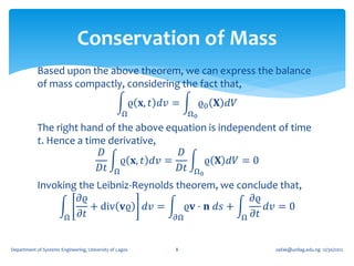 Conservation of Mass
            Based upon the above theorem, we can express the balance
            of mass compactly, considering the fact that,
                                                     ϱ 𝐱, 𝑡 𝑑𝑣 =        ϱ0 𝐗 𝑑𝑉
                                                   Ω               Ω0
            The right hand of the above equation is independent of time
            t. Hence a time derivative,
                          𝐷                𝐷
                               ϱ 𝐱, 𝑡 𝑑𝑣 =       ϱ 𝐗 𝑑𝑉 = 0
                          𝐷𝑡 Ω             𝐷𝑡 Ω0
            Invoking the Leibniz-Reynolds theorem, we conclude that,
                     𝜕ϱ                                   𝜕ϱ
                        + div 𝐯ϱ 𝑑𝑣 =       ϱ𝐯 ⋅ 𝐧 𝑑𝑠 +      𝑑𝑣 = 0
                  Ω 𝜕𝑡                    𝜕Ω            Ω 𝜕𝑡


Department of Systems Engineering, University of Lagos         8                  oafak@unilag.edu.ng 12/30/2012
 