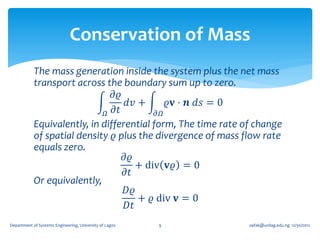 Conservation of Mass
            The mass generation inside the system plus the net mass
            transport across the boundary sum up to zero.
                                𝜕𝜚
                                   𝑑𝑣 +       𝜚𝐯 ⋅ 𝒏 𝑑𝑠 = 0
                              𝛺 𝜕𝑡         𝜕𝛺
            Equivalently, in differential form, The time rate of change
            of spatial density 𝜚 plus the divergence of mass flow rate
            equals zero.
                                   𝜕𝜚
                                      + div 𝐯𝜚 = 0
                                   𝜕𝑡
            Or equivalently,
                                   𝐷𝜚
                                      + 𝜚 div 𝐯 = 0
                                   𝐷𝑡
Department of Systems Engineering, University of Lagos   9     oafak@unilag.edu.ng 12/30/2012
 