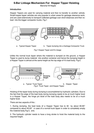 1
6-Bar Linkage Mechanism For Hopper Tipper Hoisting
Manohar M Hegde
Introduction
Hopper Tippers are used for carrying material and then to transfer to another vehicle.
Small hopper tipper vehicles are very popular in urban areas for garbage clearance work,
and are used extensively to transport collected garbage over short distances and then re-
load into the bigger compactor trucks. Fig-1
a. Typical Hopper Tipper b. Tipper dumping into a Garbage Compactor Truck
Fig-1 Hopper Tipper and It’s Usage
Unlike the normal truck tipper where the material is dumped on the ground, a Hopper
Tipper is used to dump material into another container and hence the dumping height in
a Hopper Tipper is almost at the same height as the top edge of it’s load body. Fig-2.
a. Typical Truck Tipper b. Hopper Tipper
Fig-2 Truck Tipper and Hopper Tipper
.
Hoisting of the tipper body during dumping is accomplished by hydraulic cylinders. Due to
the fact that the edge of the load body during dumping needs to be at much higher level
in a Hopper Tipper, the hinge pin level of the load body also needs to be at a much
higher level.
There are two aspects of this :
1. During dumping, the load body of a Hopper Tipper has to tilt by about 80-85°
compared to about 45-50° in case of a normal truck tipper in order to completely empty
the material body,Fig-3, and,
2. The hydraulic cylinder needs to have a long stroke to hoist the material body to the
required height.
 