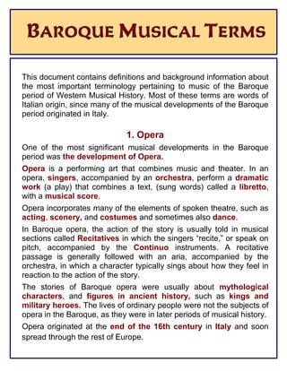 BAROQUE MUSICAL TERMS
This document contains definitions and background information about
the most important terminology pertaining to music of the Baroque
period of Western Musical History. Most of these terms are words of
Italian origin, since many of the musical developments of the Baroque
period originated in Italy.
1. Opera
One of the most significant musical developments in the Baroque
period was the development of Opera.
Opera is a performing art that combines music and theater. In an
opera, singers, accompanied by an orchestra, perform a dramatic
work (a play) that combines a text, (sung words) called a libretto,
with a musical score.
Opera incorporates many of the elements of spoken theatre, such as
acting, scenery, and costumes and sometimes also dance.
In Baroque opera, the action of the story is usually told in musical
sections called Recitatives in which the singers “recite,” or speak on
pitch, accompanied by the Continuo instruments. A recitative
passage is generally followed with an aria, accompanied by the
orchestra, in which a character typically sings about how they feel in
reaction to the action of the story.
The stories of Baroque opera were usually about mythological
characters, and figures in ancient history, such as kings and
military heroes. The lives of ordinary people were not the subjects of
opera in the Baroque, as they were in later periods of musical history.
Opera originated at the end of the 16th century in Italy and soon
spread through the rest of Europe.
 