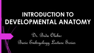 INTRODUCTION TO
DEVELOPMENTAL ANATOMY
Dr. Beda Olabu:
Basic Embryology Lecture Series
 