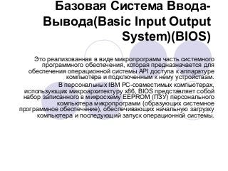 Базовая Система Ввода-
Вывода(Basic Input Output
System)(BIOS)
Это реализованная в виде микропрограмм часть системного
программного обеспечения, которая предназначается для
обеспечения операционной системы API доступа к аппаратуре
компьютера и подключенным к нему устройствам.
В персональных IBM PC-совместимых компьютерах,
использующих микроархитектуру x86, BIOS представляет собой
набор записанного в микросхему EEPROM (ПЗУ) персонального
компьютера микропрограмм (образующих системное
программное обеспечение), обеспечивающих начальную загрузку
компьютера и последующий запуск операционной системы.
 