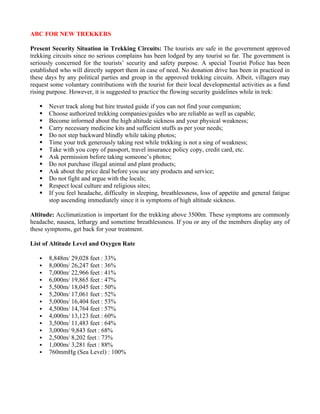 ABC FOR NEW TREKKERS

Present Security Situation in Trekking Circuits: The tourists are safe in the government approved
trekking circuits since no serious complains has been lodged by any tourist so far. The government is
seriously concerned for the tourists’ security and safety purpose. A special Tourist Police has been
established who will directly support them in case of need. No donation drive has been in practiced in
these days by any political parties and group in the approved trekking circuits. Albeit, villagers may
request some voluntary contributions with the tourist for their local developmental activities as a fund
rising purpose. However, it is suggested to practice the flowing security guidelines while in trek:

      Never track along but hire trusted guide if you can not find your companion;
      Choose authorized trekking companies/guides who are reliable as well as capable;
      Become informed about the high altitude sickness and your physical weakness;
      Carry necessary medicine kits and sufficient stuffs as per your needs;
      Do not step backward blindly while taking photos;
      Time your trek generously taking rest while trekking is not a sing of weakness;
      Take with you copy of passport, travel insurance policy copy, credit card, etc.
      Ask permission before taking someone’s photos;
      Do not purchase illegal animal and plant products;
      Ask about the price deal before you use any products and service;
      Do not fight and argue with the locals;
      Respect local culture and religious sites;
      If you feel headache, difficulty in sleeping, breathlessness, loss of appetite and general fatigue
       stop ascending immediately since it is symptoms of high altitude sickness.

Altitude: Acclimatization is important for the trekking above 3500m. These symptoms are commonly
headache, nausea, lethargy and sometime breathlessness. If you or any of the members display any of
these symptoms, get back for your treatment.

List of Altitude Level and Oxygen Rate

      8,848m/ 29,028 feet : 33%
      8,000m/ 26,247 feet : 36%
      7,000m/ 22,966 feet : 41%
      6,000m/ 19,865 feet : 47%
      5,500m/ 18,045 feet : 50%
      5,200m/ 17,061 feet : 52%
      5,000m/ 16,404 feet : 53%
      4,500m/ 14,764 feet : 57%
      4,000m/ 13,123 feet : 60%
      3,500m/ 11,483 feet : 64%
      3,000m/ 9,843 feet : 68%
      2,500m/ 8,202 feet : 73%
      1,000m/ 3,281 feet : 88%
      760mmHg (Sea Level) : 100%
 