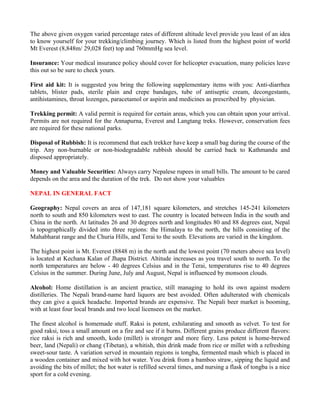 The above given oxygen varied percentage rates of different altitude level provide you least of an idea
to know yourself for your trekking/climbing journey. Which is listed from the highest point of world
Mt Everest (8,848m/ 29,028 feet) top and 760mmHg sea level.

Insurance: Your medical insurance policy should cover for helicopter evacuation, many policies leave
this out so be sure to check yours.

First aid kit: It is suggested you bring the following supplementary items with you: Anti-diarrhea
tablets, blister pads, sterile plain and crepe bandages, tube of antiseptic cream, decongestants,
antihistamines, throat lozenges, paracetamol or aspirin and medicines as prescribed by physician.

Trekking permit: A valid permit is required for certain areas, which you can obtain upon your arrival.
Permits are not required for the Annapurna, Everest and Langtang treks. However, conservation fees
are required for these national parks.

Disposal of Rubbish: It is recommend that each trekker have keep a small bag during the course of the
trip. Any non-burnable or non-biodegradable rubbish should be carried back to Kathmandu and
disposed appropriately.

Money and Valuable Securities: Always carry Nepalese rupees in small bills. The amount to be cared
depends on the area and the duration of the trek. Do not show your valuables

NEPAL IN GENERAL FACT

Geography: Nepal covers an area of 147,181 square kilometers, and stretches 145-241 kilometers
north to south and 850 kilometers west to east. The country is located between India in the south and
China in the north. At latitudes 26 and 30 degrees north and longitudes 80 and 88 degrees east, Nepal
is topographically divided into three regions: the Himalaya to the north, the hills consisting of the
Mahabharat range and the Churia Hills, and Terai to the south. Elevations are varied in the kingdom.

The highest point is Mt. Everest (8848 m) in the north and the lowest point (70 meters above sea level)
is located at Kechana Kalan of Jhapa District. Altitude increases as you travel south to north. To the
north temperatures are below - 40 degrees Celsius and in the Terai, temperatures rise to 40 degrees
Celsius in the summer. During June, July and August, Nepal is influenced by monsoon clouds.

Alcohol: Home distillation is an ancient practice, still managing to hold its own against modern
distilleries. The Nepali brand-name hard liquors are best avoided. Often adulterated with chemicals
they can give a quick headache. Imported brands are expensive. The Nepali beer market is booming,
with at least four local brands and two local licensees on the market.

The finest alcohol is homemade stuff. Raksi is potent, exhilarating and smooth as velvet. To test for
good raksi, toss a small amount on a fire and see if it burns. Different grains produce different flavors:
rice raksi is rich and smooth, kodo (millet) is stronger and more fiery. Less potent is home-brewed
beer, land (Nepali) or chang (Tibetan), a whitish, thin drink made from rice or millet with a refreshing
sweet-sour taste. A variation served in mountain regions is tongba, fermented mash which is placed in
a wooden container and mixed with hot water. You drink from a bamboo straw, sipping the liquid and
avoiding the bits of millet; the hot water is refilled several times, and nursing a flask of tongba is a nice
sport for a cold evening.
 