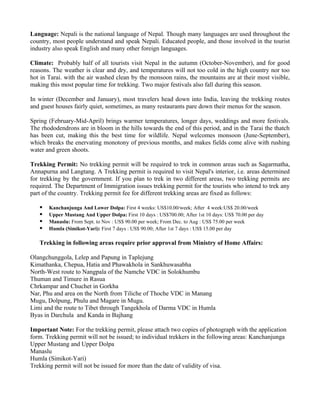 Language: Nepali is the national language of Nepal. Though many languages are used throughout the
country, most people understand and speak Nepali. Educated people, and those involved in the tourist
industry also speak English and many other foreign languages.

Climate: Probably half of all tourists visit Nepal in the autumn (October-November), and for good
reasons. The weather is clear and dry, and temperatures will not too cold in the high country nor too
hot in Tarai. with the air washed clean by the monsoon rains, the mountains are at their most visible,
making this most popular time for trekking. Two major festivals also fall during this season.

In winter (December and January), most travelers head down into India, leaving the trekking routes
and guest houses fairly quiet, sometimes, as many restaurants pare down their menus for the season.

Spring (February-Mid-April) brings warmer temperatures, longer days, weddings and more festivals.
The rhododendrons are in bloom in the hills towards the end of this period, and in the Tarai the thatch
has been cut, making this the best time for wildlife. Nepal welcomes monsoon (June-September),
which breaks the enervating monotony of previous months, and makes fields come alive with rushing
water and green shoots.

Trekking Permit: No trekking permit will be required to trek in common areas such as Sagarmatha,
Annapurna and Langtang. A Trekking permit is required to visit Nepal's interior, i.e. areas determined
for trekking by the government. If you plan to trek in two different areas, two trekking permits are
required. The Department of Immigration issues trekking permit for the tourists who intend to trek any
part of the country. Trekking permit fee for different trekking areas are fixed as follows:

      Kanchanjunga And Lower Dolpa: First 4 weeks: US$10.00/week; After 4 week:US$ 20.00/week
      Upper Mustang And Upper Dolpa: First 10 days : US$700.00; After 1st 10 days: US$ 70.00 per day
      Manaslu: From Sept. to Nov : US$ 90.00 per week; From Dec. to Aug : US$ 75.00 per week
      Humla (Simikot-Yari): First 7 days : US$ 90.00; After 1st 7 days : US$ 15.00 per day

   Trekking in following areas require prior approval from Ministry of Home Affairs:

Olangchunggola, Lelep and Papung in Taplejung
Kimathanka, Chepua, Hatia and Phawakhola in Sankhuwasabha
North-West route to Nangpala of the Namche VDC in Solokhumbu
Thuman and Timure in Rasua
Chrkampar and Chuchet in Gorkha
Nar, Phu and area on the North from Tiliche of Thoche VDC in Manang
Mugu, Dolpung, Phulu and Magare in Mugu.
Limi and the route to Tibet through Tangekhola of Darma VDC in Humla
Byas in Darchula and Kanda in Bajhang

Important Note: For the trekking permit, please attach two copies of photograph with the application
form. Trekking permit will not be issued; to individual trekkers in the following areas: Kanchanjunga
Upper Mustang and Upper Dolpa
Manaslu
Humla (Simikot-Yari)
Trekking permit will not be issued for more than the date of validity of visa.
 