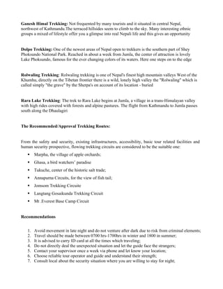 Ganesh Himal Trekking: Not frequented by many tourists and it situated in central Nepal,
northwest of Kathmandu.The terraced hillsides seem to climb to the sky. Many interesting ethnic
groups a mixed of lifestyle offer you a glimpse into real Nepali life and this gives an opportunity


Dolpo Trekking: One of the newest areas of Nepal open to trekkers is the southern part of Shey
Phoksundo National Park. Reached in about a week from Jumla, the center of attraction is lovely
Lake Phoksundo, famous for the ever changing colors of its waters. Here one steps on to the edge


Rolwaling Trekking: Rolwaling trekking is one of Nepal's finest high mountain valleys West of the
Khumhu, directly on the Tibetan frontier there is a wild, lonely high valley the "Rolwaling" which is
called simply "the grave" by the Sherpa's on account of its location - buried


Rara Lake Trekking: The trek to Rara Lake begins at Jumla, a village in a trans-Himalayan valley
with high rides covered with forests and alpine pastures. The flight from Kathmandu to Jumla passes
south along the Dhaulagiri


The Recommended/Approval Trekking Routes:


From the safety and security, existing infrastructures, accessibility, basic tour related facilities and
human security prospective, flowing trekking circuits are considered to be the suitable one:
       Marpha, the village of apple orchards;
       Ghasa, a bird watchers’ paradise
       Tukuche, center of the historic salt trade;
       Annapurna Circuits, for the view of fish tail;
       Jomsom Trekking Circuite
       Langtang Gosaikunda Trekking Circuit
       Mt .Everest Base Camp Circuit


Recommendations


   1.   Avoid movement in late night and do not venture after dark due to risk from criminal elements;
   2.   Travel should be made between 0700 hrs-1700hrs in winter and 1800 in summer;
   3.   It is advised to carry ID card at all the times which traveling;
   4.   Do not directly deal the unexpected situation and let the guide face the strangers;
   5.   Contact your supervisor once a week via phone and let know your location;
   6.   Choose reliable tour operator and guide and understand their strength;
   7.   Consult local about the security situation where you are willing to stay for night;
 