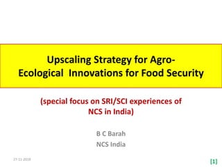 Upscaling Strategy for Agro-
Ecological Innovations for Food Security
(special focus on SRI/SCI experiences of
NCS in India)
B C Barah
NCS India
27-11-2018
[1]
 