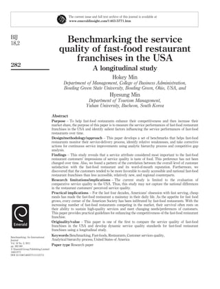 The current issue and full text archive of this journal is available at
                                                www.emeraldinsight.com/1463-5771.htm




BIJ
18,2                                        Benchmarking the service
                                          quality of fast-food restaurant
                                              franchises in the USA
282
                                                                   A longitudinal study
                                                                                   Hokey Min
                                             Department of Management, College of Business Administration,
                                             Bowling Green State University, Bowling Green, Ohio, USA, and
                                                                                 Hyesung Min
                                                               Department of Tourism Management,
                                                              Yuhan University, Bucheon, South Korea

                                     Abstract
                                     Purpose – To help fast-food restaurants enhance their competitiveness and then increase their
                                     market share, the purpose of this paper is to measure the service performances of fast-food restaurant
                                     franchises in the USA and identify salient factors inﬂuencing the service performances of fast-food
                                     restaurants over time.
                                     Design/methodology/approach – This paper develops a set of benchmarks that helps fast-food
                                     restaurants monitor their service-delivery process, identify relative weaknesses, and take corrective
                                     actions for continuous service improvements using analytic hierarchy process and competitive gap
                                     analysis.
                                     Findings – This study reveals that a service attribute considered most important to the fast-food
                                     restaurant customers’ impressions of service quality is taste of food. This preference has not been
                                     changed over time. Also, we found a pattern of the correlation between the overall level of customer
                                     satisfaction with the fast-food restaurant and its word-of-mouth reputation. Furthermore, we
                                     discovered that the customers tended to be more favorable to easily accessible and national fast-food
                                     restaurant franchises than less accessible, relatively new, and regional counterparts.
                                     Research limitations/implications – The current study is limited to the evaluation of
                                     comparative service quality in the USA. Thus, this study may not capture the national differences
                                     in the restaurant customers’ perceived service quality.
                                     Practical implications – For the last four decades, Americans’ obsession with fast serving, cheap
                                     meals has made the fast-food restaurant a mainstay in their daily life. As the appetite for fast food
                                     grows, every corner of the American Society has been inﬁltrated by fast-food restaurants. With the
                                     increasing number of fast-food restaurants competing in the market, their survival often rests on
                                     their ability to sustain high-quality services and meet changing needs/preferences of customers.
                                     This paper provides practical guidelines for enhancing the competitiveness of the fast-food restaurant
                                     franchise.
                                     Originality/value – This paper is one of the ﬁrst to compare the service quality of fast-food
                                     franchises in the USA and develop dynamic service quality standards for fast-food restaurant
                                     franchises using a longitudinal study.
Benchmarking: An International
                                     Keywords Benchmarking, Fast-foods, Restaurants, Customer services quality,
Journal                              Analytical hierarchy process, United States of America
Vol. 18 No. 2, 2011
pp. 282-300                          Paper type Research paper
q Emerald Group Publishing Limited
1463-5771
DOI 10.1108/14635771111121711
 