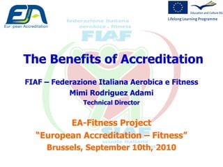 The Benefits of Accreditation FIAF – Federazione Italiana Aerobica e Fitness Mimi Rodriguez Adami Technical Director EA-Fitness Project “ European Accreditation – Fitness” Brussels, September 10th, 2010 