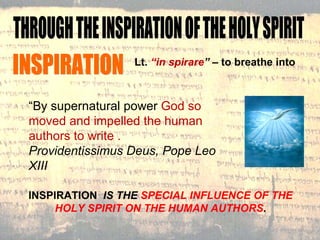 INSPIRATION Lt.  “in spirare ”  – to breathe into “ By supernatural power  God so moved and impelled the human authors to write .  Providentissimus Deus, Pope Leo XIII INSPIRATION  IS THE  SPECIAL INFLUENCE OF THE HOLY SPIRIT ON THE HUMAN AUTHORS . THROUGH THE INSPIRATION OF THE HOLY SPIRIT 