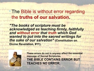 "The books of scripture must be acknowledged as teaching firmly, faithfully and  without error  that  truth  which God wanted to put into the sacred writings for the sake of our salvation"  (Constitution on Divine Revelation, #11).   The  Bible is without error regarding the  truths of our salvation . These errors do not in anyway affect the essential message of Sacred Scriptures. THE BIBLE CONTAINS ERROR BUT TEACHES NO ERROR.  