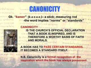 CANONICITY Gk.  “kanon ”  ( kanon )–  a stick; measuring rod   -the word implies “norms” or “standards” CANONICITY IS THE CHURCH’S OFFICIAL DECLARATION THAT A BOOK IS INSPIRED, AND IS THEREFORE A WORTHY BASIS OF FAITH AND MORALS. A BOOK HAS TO  PASS CERTAIN STANDARDS .  IT BECOMES A STANDARD ITSELF. N.B. Canonicity is a  formal recognition of  the inspiration which the book has always possessed . 