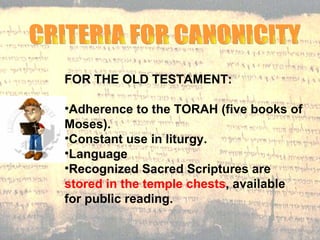 CRITERIA FOR CANONICITY  FOR THE OLD TESTAMENT: Adherence to the TORAH (five books of Moses).  Constant use in liturgy. Language  Recognized Sacred Scriptures are  stored in the temple chests , available for public reading.  