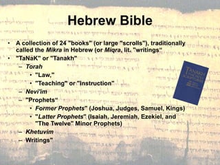 Hebrew Bible A collection of 24 "books" (or large "scrolls"), traditionally called the  Mikra  in Hebrew (or  Miqra , lit. "writings“ "TaNaK" or "Tanakh"  Torah   "Law,"  "Teaching" or "Instruction"  Nevi'im  "Prophets“ Former Prophets " (Joshua, Judges, Samuel, Kings) " Latter Prophets " (Isaiah, Jeremiah, Ezekiel, and "The Twelve" Minor Prophets) Khetuvim Writings"  
