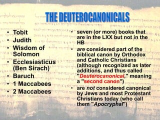 Tobit Judith Wisdom of Solomon Ecclesiasticus (Ben Sirach) Baruch 1 Maccabees 2 Maccabees THE DEUTEROCANONICALS seven (or more) books that are in the LXX but not in the HB are  considered part of the biblical canon by Orthodox and Catholic Christians (although recognized as later additions, and thus called " Deuterocanonical ," meaning a " second canon ") are  not  considered canonical by Jews and most Protestant Christians today (who call them " Apocryphal ") 