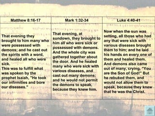 Matthew 8:16-17 Mark 1:32-34 Luke 4:40-41 That evening they brought to him many who were possessed with demons; and he cast out the spirits with a word, and healed all who were sick.  This was to fulfill what was spoken by the prophet Isaiah, "He took our infirmities and bore our diseases." That evening, at sundown, they brought to him all who were sick or possessed with demons. And the whole city was gathered together about the door. And he healed many who were sick with various diseases, and cast out many demons; and he would not permit the demons to speak, because they knew him. Now when the sun was setting, all those who had any that were sick with various diseases brought them to him; and he laid his hands on every one of them and healed them. And demons also came out of many, crying, "You are the Son of God!" But he rebuked them, and would not allow them to speak, because they knew that he was the Christ. 