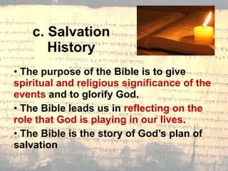 c. Salvation History The purpose of the Bible is to give  spiritual and religious significance of the events  and to glorify God. The Bible leads us in  reflecting on the role that God is playing in our lives . The Bible is the story of God’s plan of salvation 