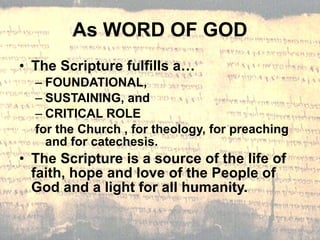 As WORD OF GOD The Scripture fulfills a… FOUNDATIONAL, SUSTAINING, and CRITICAL ROLE  for the Church , for theology, for preaching and for catechesis. The Scripture is a source of the life of faith, hope and love of the People of God and a light for all humanity. 