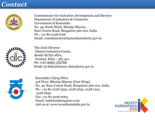 Contact
Karnataka Udyog Mitra
3rd Floor, Khanija Bhavan (East Wing),
No. 49, Race Course Road, Bengaluru-560 001, India
Ph.: +91 80 2228 2392, 2228 5659, 2238 1232,
2228 6632
Fax: +91 80 2226 6063
Email: md@kumbangalore.com
visit us at: www.investkarnataka.gov.in
The Joint Director
District Industries Centre,
Beside BUDA office,
Naubad, Bidar - 585 401.
Ph: (+91-8482) 232769
Email: jd-bidar@karnat akaindustry.gov.in
Commissioner for Industries Development and Director
Department of Industries & Commerce
Government of Karnataka
No. 49, South Block, Khanija Bhavan,
Race Course Road, Bengaluru-560 001, India
Ph.: +91 80 2238 6796
Email: commissioner@karnatakaindustry.gov.in
 