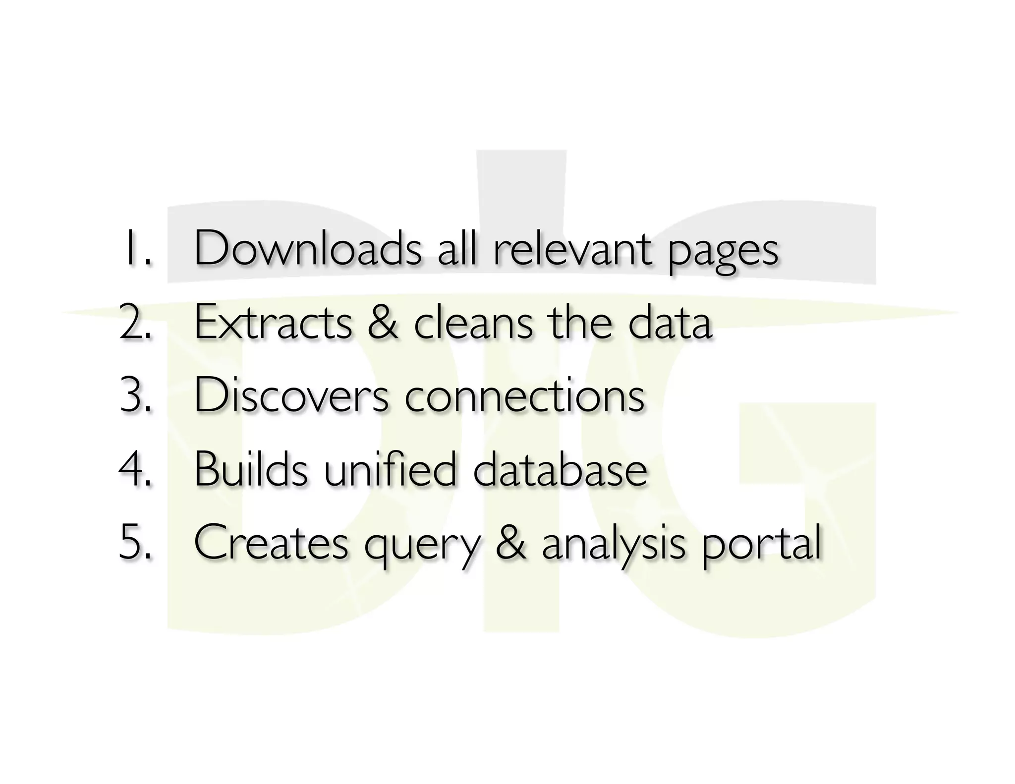 1.  Downloads all relevant pages
2.  Extracts & cleans the data
3.  Discovers connections
4.  Builds uniﬁed database
5.  Creates query & analysis portal
 