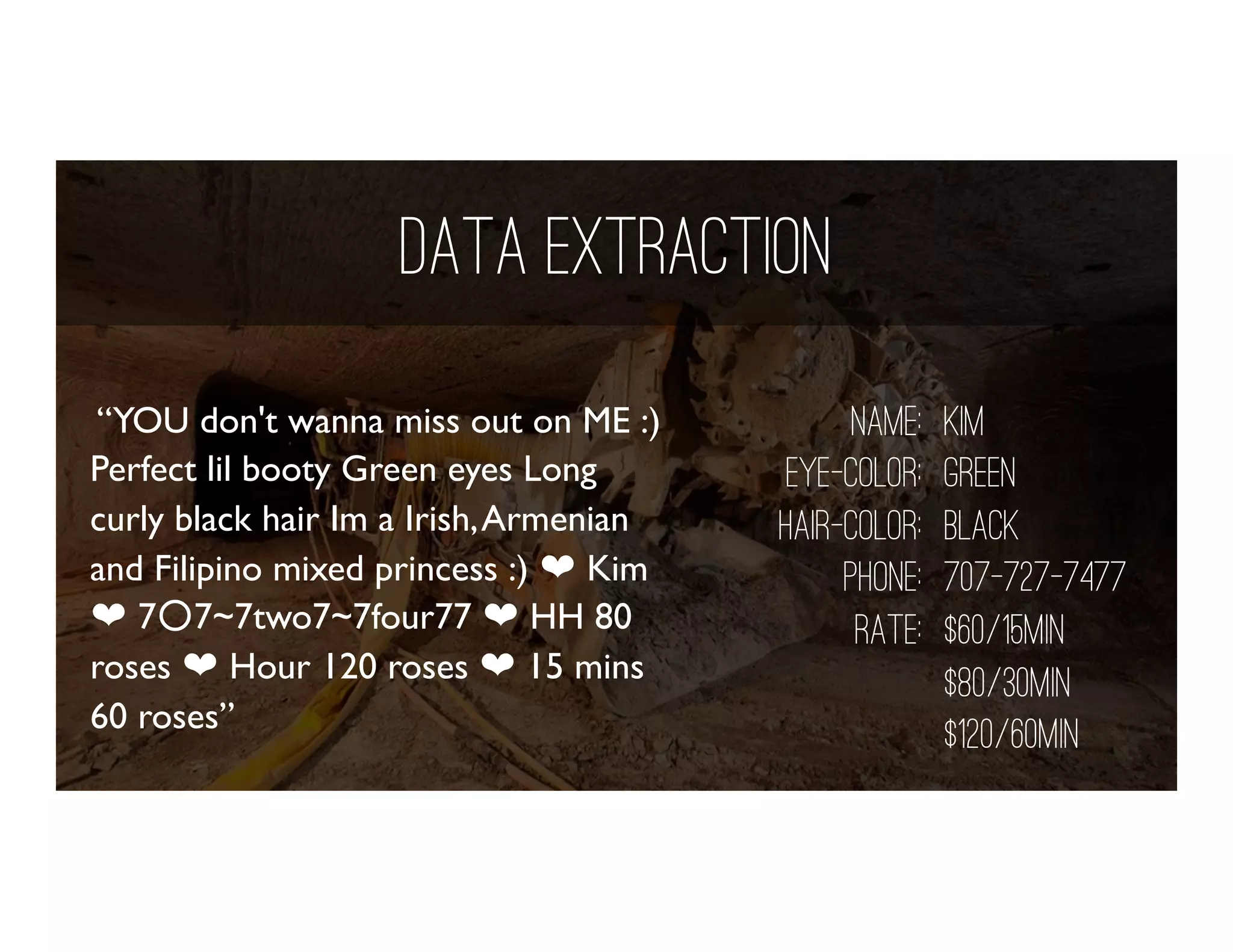 Data Extraction
“YOU don't wanna miss out on ME :)
Perfect lil booty Green eyes Long
curly black hair Im a Irish,Armenian
and Filipino mixed princess :) ❤ Kim
❤ 7○7~7two7~7four77 ❤ HH 80
roses ❤ Hour 120 roses ❤ 15 mins
60 roses”
name: Kim
eye-color: green
hair-color: black
phone: 707-727-7477
rate: $60/15min
$80/30min
$120/60min
 