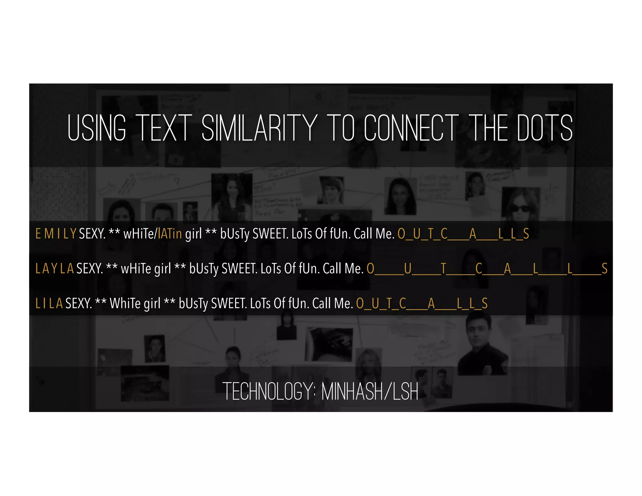 Using Text Similarity to Connect the Dots
E M I LY SEXY. ** wHiTe/lATin girl ** bUsTy SWEET. LoTs Of fUn. Call Me. O_U_T_C___A___L_L_S
LAY LA SEXY. ** wHiTe girl ** bUsTy SWEET. LoTs Of fUn. Call Me. O____U____T____C___A___L____L____S
L I LA SEXY. ** WhiTe girl ** bUsTy SWEET. LoTs Of fUn. Call Me. O_U_T_C___A___L_L_S
Technology: MinHash/LSH
 