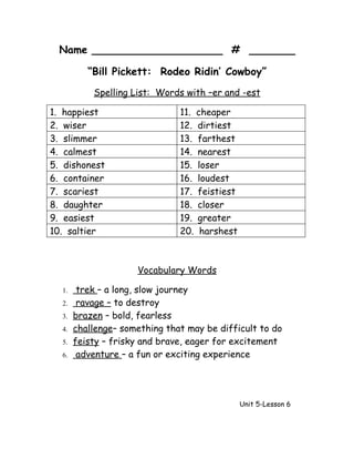 Name ____________________ # _______

          “Bill Pickett: Rodeo Ridin’ Cowboy”
           Spelling List: Words with –er and -est

1. happiest                    11. cheaper
2. wiser                       12. dirtiest
3. slimmer                     13. farthest
4. calmest                     14. nearest
5. dishonest                   15. loser
6. container                   16. loudest
7. scariest                    17. feistiest
8. daughter                    18. closer
9. easiest                     19. greater
10. saltier                    20. harshest



                     Vocabulary Words

  1.    trek – a long, slow journey
  2.    ravage – to destroy
  3.   brazen – bold, fearless
  4.   challenge– something that may be difficult to do
  5.   feisty – frisky and brave, eager for excitement
  6.    adventure – a fun or exciting experience




                                               Unit 5-Lesson 6
 