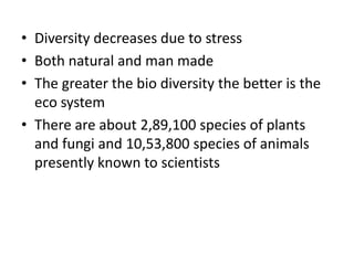 • Diversity decreases due to stress
• Both natural and man made
• The greater the bio diversity the better is the
eco system
• There are about 2,89,100 species of plants
and fungi and 10,53,800 species of animals
presently known to scientists
 