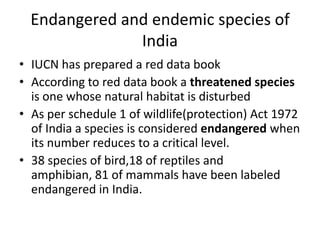 Endangered and endemic species of
India
• IUCN has prepared a red data book
• According to red data book a threatened species
is one whose natural habitat is disturbed
• As per schedule 1 of wildlife(protection) Act 1972
of India a species is considered endangered when
its number reduces to a critical level.
• 38 species of bird,18 of reptiles and
amphibian, 81 of mammals have been labeled
endangered in India.
 