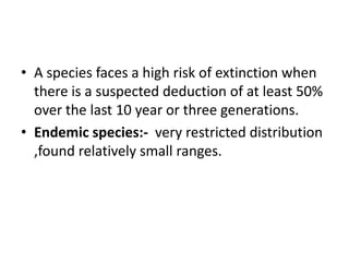 • A species faces a high risk of extinction when
there is a suspected deduction of at least 50%
over the last 10 year or three generations.
• Endemic species:- very restricted distribution
,found relatively small ranges.
 