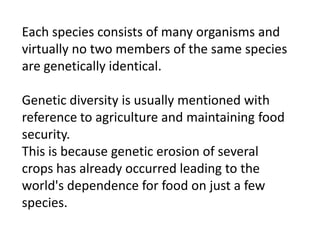 Each species consists of many organisms and
virtually no two members of the same species
are genetically identical.
Genetic diversity is usually mentioned with
reference to agriculture and maintaining food
security.
This is because genetic erosion of several
crops has already occurred leading to the
world's dependence for food on just a few
species.
 