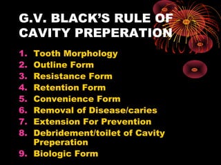 G.V. BLACK’S RULE OF
CAVITY PREPERATION
1. Tooth Morphology
2. Outline Form
3. Resistance Form
4. Retention Form
5. Convenience Form
6. Removal of Disease/caries
7. Extension For Prevention
8. Debridement/toilet of Cavity
Preperation
9. Biologic Form
 