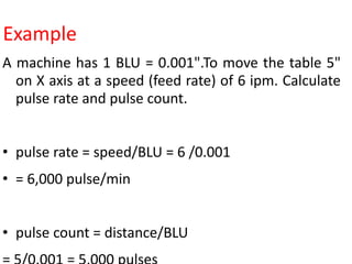 Example
A machine has 1 BLU = 0.001".To move the table 5"
on X axis at a speed (feed rate) of 6 ipm. Calculate
pulse rate and pulse count.
• pulse rate = speed/BLU = 6 /0.001
• = 6,000 pulse/min
• pulse count = distance/BLU
 