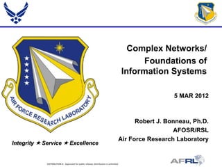 Complex Networks/
                                                                                             Foundations of
                                                                                       Information Systems

                                                                                                     5 MAR 2012



                                                                                         Robert J. Bonneau, Ph.D.
                                                                                                     AFOSR/RSL
                                                                                   Air Force Research Laboratory
Integrity  Service  Excellence


             DISTRIBUTION A: Approved for public release; distribution is unlimited.
 