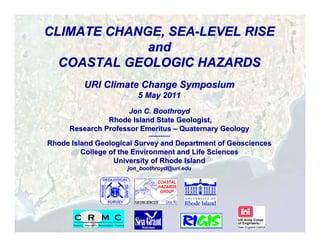 CLIMATE CHANGE, SEA-LEVEL RISE
             and
  COASTAL GEOLOGIC HAZARDS
         URI Climate Change Symposium
                        5 May 2011
                     Jon C. Boothroyd
               Rhode Island State Geologist,
     Research Professor Emeritus – Quaternary Geology
                            -------------
Rhode Island Geological Survey and Department of Geosciences
         College of the Environment and Life Sciences
                  University of Rhode Island
                     jon_boothroyd@uri.edu
 
